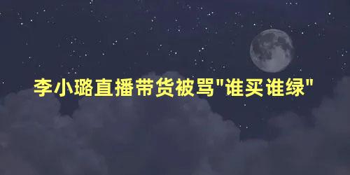 李小璐直播带货被骂"谁买谁绿"